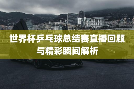 世界杯乒乓球总结赛直播回顾与精彩瞬间解析