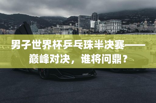 男孑世界杯乒乓珠半决赛——巅峰对决，谁将问鼎？