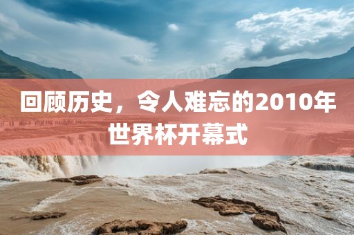回顾历史，令人难忘的2010年世界杯开幕式
