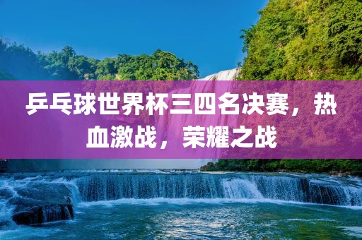 乒乓球世界杯三四名决赛，热血激战，荣耀之战