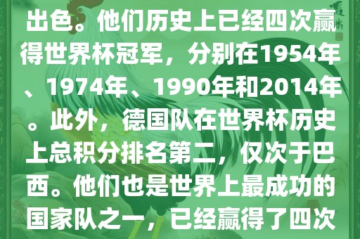 德国队在世界杯上的表现非常出色。他们历史上已经四次赢得世界杯冠军，分别在1954年、1974年、1990年和2014年。此外，德国队在世界杯历史上总积分排名第二，仅次于巴西。他们也是世界上最成功的国家队之一，已经赢得了四次世界杯冠军和多次进入决赛。
