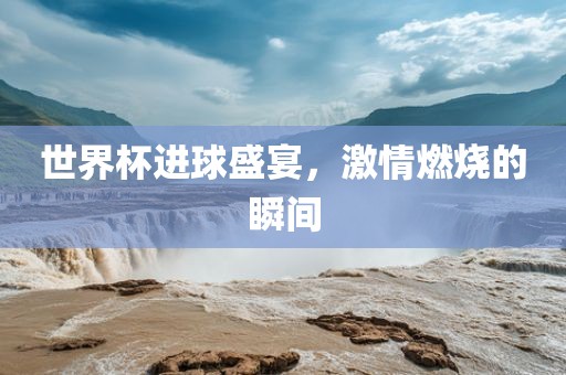 世界杯进球盛宴，激情燃烧的瞬间