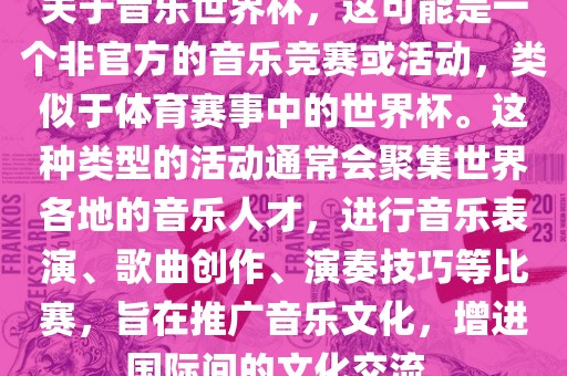 关于音乐世界杯，这可能是一个非官方的音乐竞赛或活动，类似于体育赛事中的世界杯。这种类型的活动通常会聚集世界各地的音乐人才，进行音乐表演、歌曲创作、演奏技巧等比赛，旨在推广音乐文化，增进国际间的文化交流。
