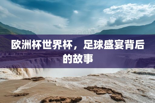 欧洲杯世界杯，足球盛宴背后的故事