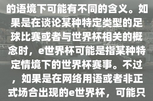 关于e世界杯，暂时无法确定其具体含义，因为e这个词在不同的语境下可能有不同的含义。如果是在谈论某种特定类型的足球比赛或者与世界杯相关的概念时，e世界杯可能是指某种特定情境下的世界杯赛事。不过，如果是在网络用语或者非正式场合出现的e世界杯，可能只是表达一种轻松、幽默的态度或情感。
