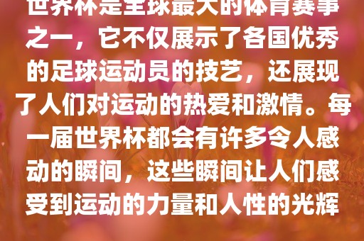 世界杯是全球最大的体育赛事之一，它不仅展示了各国优秀的足球运动员的技艺，还展现了人们对运动的热爱和激情。每一届世界杯都会有许多令人感动的瞬间，这些瞬间让人们感受到运动的力量和人性的光辉。
