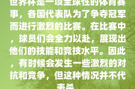 世界杯是一项全球性的体育赛事，各国代表队为了争夺冠军而进行激烈的比赛。在比赛中，球员们会全力以赴，展现出他们的技能和竞技水平。因此，有时候会发生一些激烈的对抗和竞争，但这种情况并不代表杀。