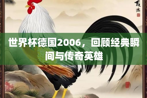 世界杯德国2006，回顾经典瞬间与传奇英雄