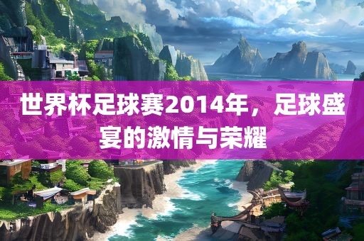 世界杯足球赛2014年，足球盛宴的激情与荣耀