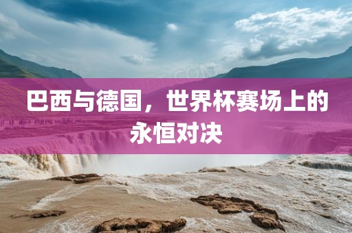 巴西与德国，世界杯赛场上的永恒对决