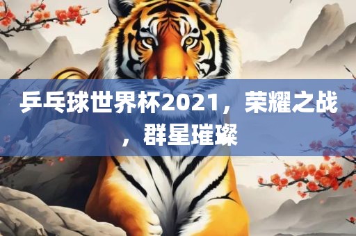 乒乓球世界杯2021，荣耀之战，群星璀璨