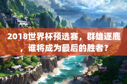 2018世界杯预选赛，群雄逐鹿，谁将成为最后的胜者？