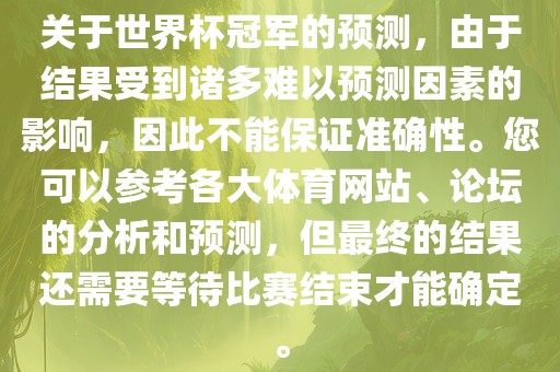 关于世界杯冠军的预测，由于结果受到诸多难以预测因素的影响，因此不能保证准确性。您可以参考各大体育网站、论坛的分析和预测，但最终的结果还需要等待比赛结束才能确定。眉山市正发家政服务有限公司