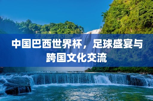 中国巴西世界杯，足球盛宴与跨国文化交流