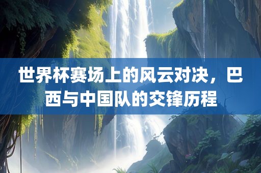 世界杯赛场上的风云对决，巴西与中国队的交锋历程