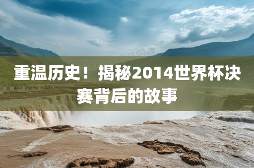 重温历史！揭秘2014世界杯决赛背后的故事