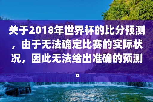 关于2018年世界杯的比分预测，由于无法确定比赛的实际状况，因此无法给出准确的预测。