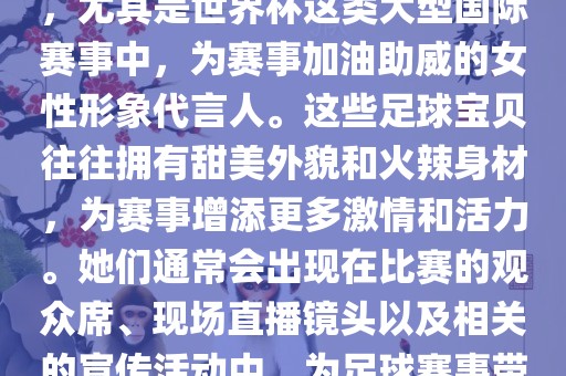 足球宝贝指的是在足球赛事中，尤其是世界杯这类大型国际赛事中，为赛事加油助威的女性形象代言人。这些足球宝贝往往拥有甜美外貌和火辣身材，为赛事增添更多激情和活力。她们通常会出现在比赛的观众席、现场直播镜头以及相关的宣传活动中，为足球赛事带来了更多的关注度和话题性。