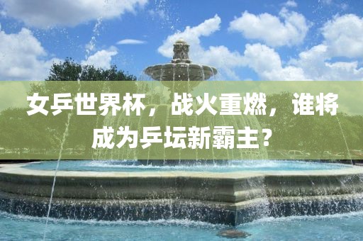 女乒世界杯，战火重燃，谁将成为乒坛新霸主？