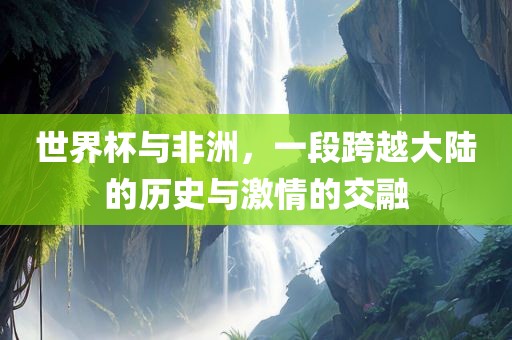 世界杯与非洲，一段跨越大陆的历史与激情的交融