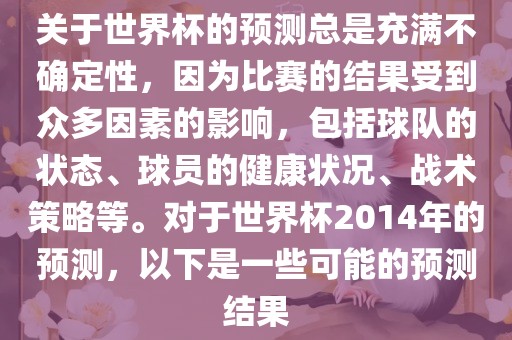 关于世界杯的预测总是充满不确定性，因为比赛的结果受到众多因素的影响，包括球队的状态、球员的健康状况、战术策略等。对于世界杯2014年的预测，以下是一些可能的预测结果