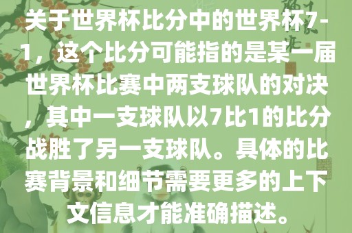 关于世界杯比分中的世界杯7-1，这个比分可能指的是某一届世界杯比赛中两支球队的对决，其中一支球队以7比1的比分战胜了另一支球队。具体的比赛背景和细节需要更多的上下文信息才能准确描述。