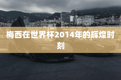 梅西在世界杯2014年的辉煌时刻