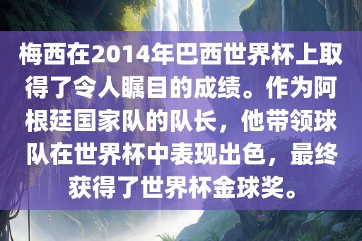 梅西在2014年巴西世界杯上取得了令人瞩目的成绩。作为阿根廷国家队的队长，他带领球队在世界杯中表现出色，最终获得了世界杯金球奖。