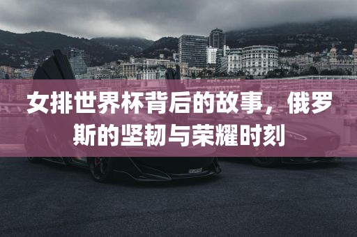 女排世界杯背后的故事，俄罗斯的坚韧与荣耀时刻