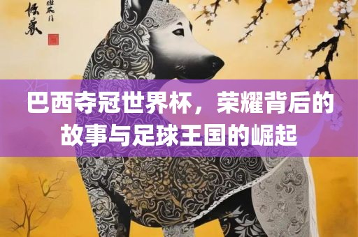 巴西夺冠世界杯，荣耀背后的故事与足球王国的崛起