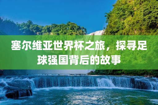 塞尔维亚世界杯之旅，探寻足球强国背后的故事