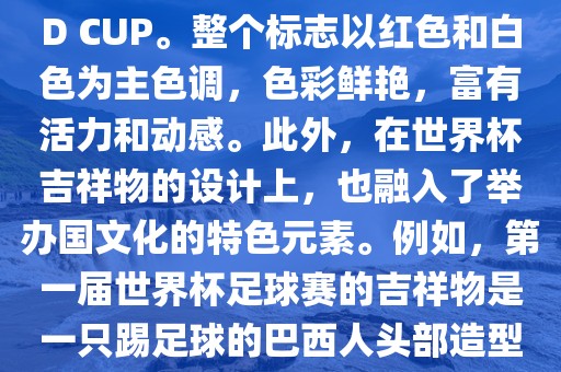 世界杯标志主要由三个部分组成，上方的圆形图案代表了足球运动的主要元素，即足球；中间的图案代表了国际足联的英文缩写FIFA；下方的图案则代表了世界杯的英文名称WORLD CUP。整个标志以红色和白色为主色调，色彩鲜艳，富有活力和动感。此外，在世界杯吉祥物的设计上，也融入了举办国文化的特色元素。例如，第一届世界杯足球赛的吉祥物是一只踢足球的巴西人头部造型的吉祥物，而后续世界杯的吉祥物也各具特色，融入了举办国的文化元素和特色。总之，世界杯标志的设计旨在展示足球运动的精神和举办国的文化特色。