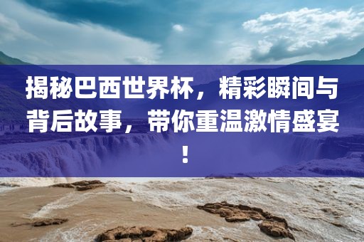 揭秘巴西世界杯，精彩瞬间与背后故事，带你重温激情盛宴！
