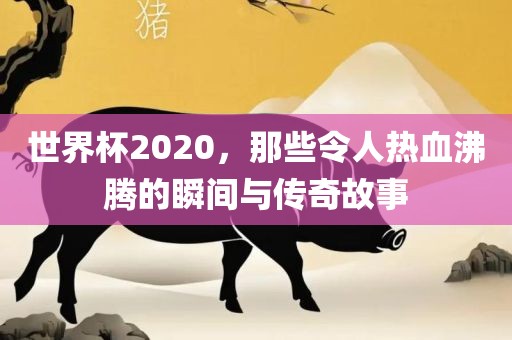 世界杯2020，那些令人热血沸腾的瞬间与传奇故事