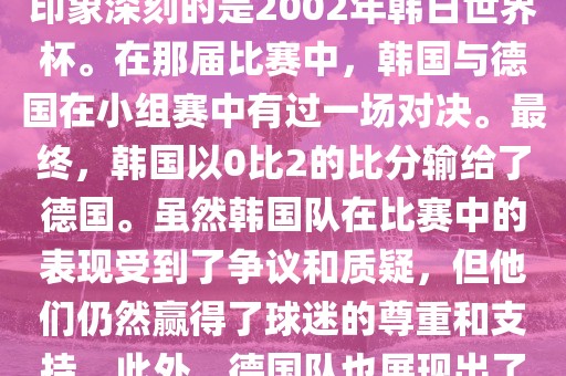 韩国和德国在世界杯足球赛中有过多次交锋。其中，最令人印象深刻的是2002年韩日世界杯。在那届比赛中，韩国与德国在小组赛中有过一场对决。最终，韩国以0比2的比分输给了德国。虽然韩国队在比赛中的表现受到了争议和质疑，但他们仍然赢得了球迷的尊重和支持。此外，德国队也展现出了强大的实力和战术素养，赢得了球迷们的赞赏。眉山市正发家政服务有限公司