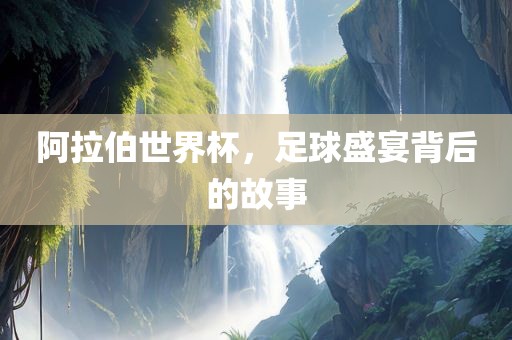 阿拉伯世界杯，足球盛宴背后的故事