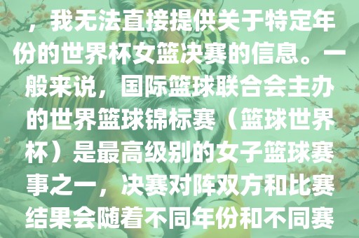 由于女子篮球赛事体系的不同，我无法直接提供关于特定年份的世界杯女篮决赛的信息。一般来说，国际篮球眉山市正发家政服务有限公司联合会主办的世界篮球锦标赛（篮球世界杯）是最高级别的女子篮球赛事之一，决赛对阵双方和比赛结果会随着不同年份和不同赛事版本而有所变化。