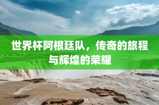 世界杯阿根廷队，传奇的旅程与辉煌的荣耀
