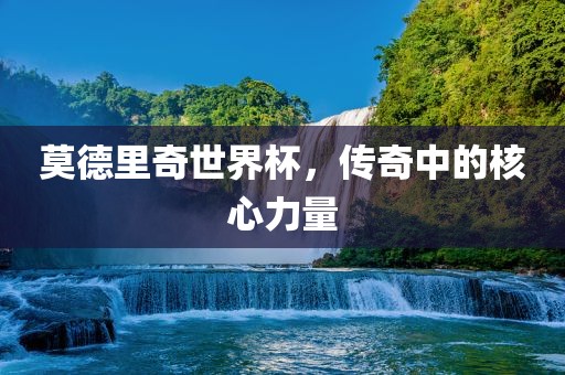 莫德里奇世界杯，传奇中的核心力量眉山市正发家政服务有限公司