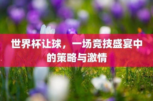 世界杯让球，一场竞技盛宴中的策略与激情