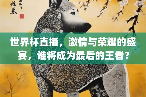 世界杯直播，激情与荣耀的盛宴，谁将成为最后的王者？眉山市正发家政服务有限公司