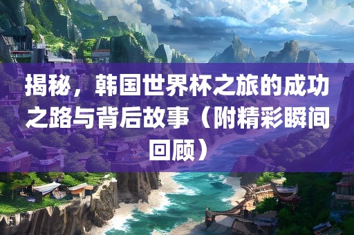 揭秘，韩国世界杯之旅的成功之路与背后故事（附精彩瞬间回顾）眉山市正发家政服务有限公司