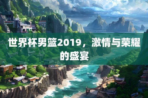 世界杯男篮2019，激情与荣耀的盛宴眉山市正发家政服务有限公司