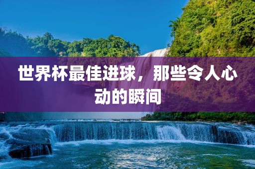世界杯最佳进球，那些令人心动的瞬间