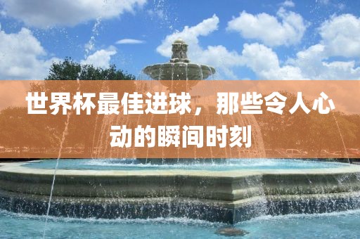 世界杯最佳进球，那些令人心动的瞬间时刻