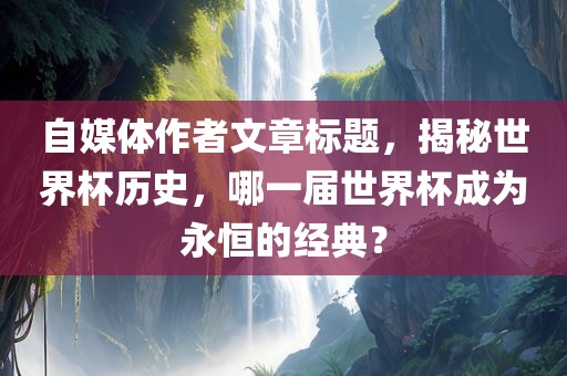 自媒体作者文章标题，揭秘世界杯历史，哪一届世界杯成为永恒的经典？眉山市正发家政服务有限公司
