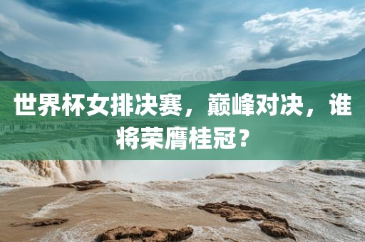 世界杯女排决赛，巅峰对决，谁将荣膺桂冠？