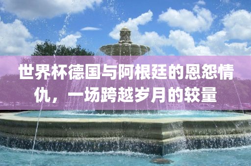 世界杯德国与阿根廷的恩怨情仇，一场跨越岁月的较量眉山市正发家政服务有限公司