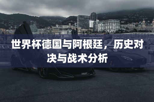 世界杯德国与阿根廷，历史对决与战术分析