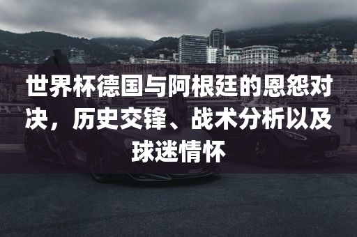 世界杯德国与阿根廷的恩怨对决，历史交锋、战术分析以及球迷情怀眉山市正发家政服务有限公司